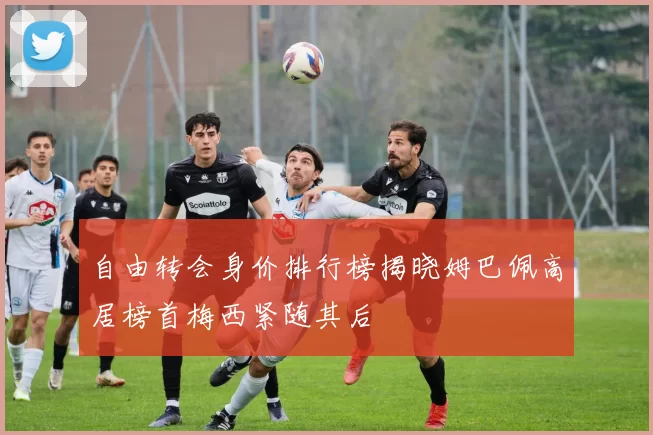 自由转会身价排行榜揭晓姆巴佩高居榜首梅西紧随其后