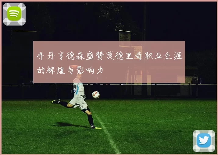 乔丹亨德森盛赞莫德里奇职业生涯的辉煌与影响力